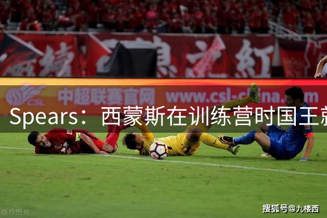 Spears：西蒙斯在训练营时国王就想签他 内部讨论没几分钟就拍板