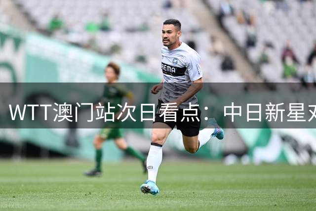 WTT澳门站次日看点：中日新星对决 国乒三将亮相